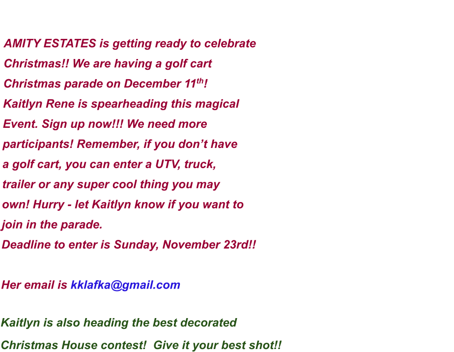 AMITY ESTATES is getting ready to celebrate  Christmas!! We are having a golf cart  Christmas parade on December 11th! Kaitlyn Rene is spearheading this magical Event. Sign up now!!! We need more  participants! Remember, if you don’t have  a golf cart, you can enter a UTV, truck,  trailer or any super cool thing you may  own! Hurry - let Kaitlyn know if you want to join in the parade.  Deadline to enter is Sunday, November 23rd!!  Her email is kklafka@gmail.com   Kaitlyn is also heading the best decorated  Christmas House contest!  Give it your best shot!!