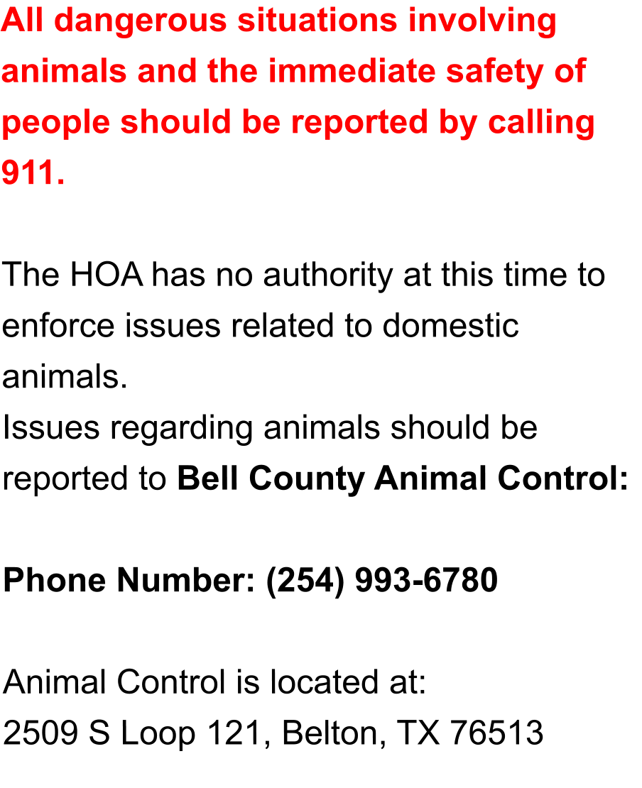 All dangerous situations involving animals and the immediate safety of people should be reported by calling 911.  The HOA has no authority at this time to enforce issues related to domestic animals.  Issues regarding animals should be reported to Bell County Animal Control:   Phone Number: (254) 993-6780  Animal Control is located at: 2509 S Loop 121, Belton, TX 76513