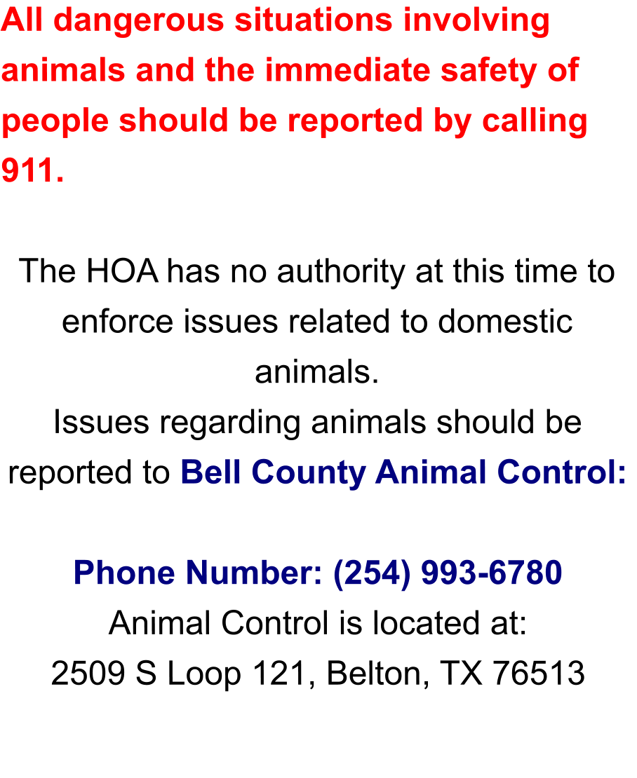 All dangerous situations involving animals and the immediate safety of people should be reported by calling 911.  The HOA has no authority at this time to enforce issues related to domestic animals.  Issues regarding animals should be reported to Bell County Animal Control:   Phone Number: (254) 993-6780 Animal Control is located at: 2509 S Loop 121, Belton, TX 76513